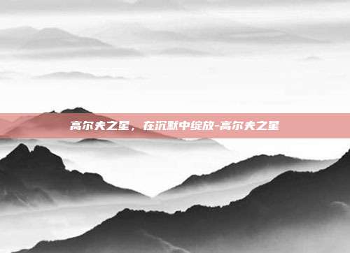 高尔夫之星,在沉默中绽放-高尔夫之星