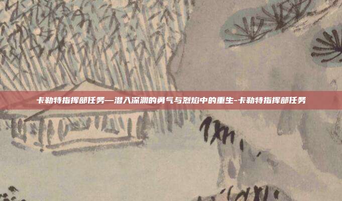 卡勒特指挥部任务—潜入深渊的勇气与烈焰中的重生-卡勒特指挥部任务