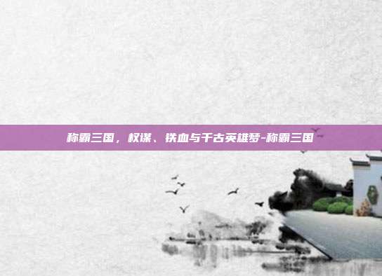 称霸三国，权谋、铁血与千古英雄梦-称霸三国