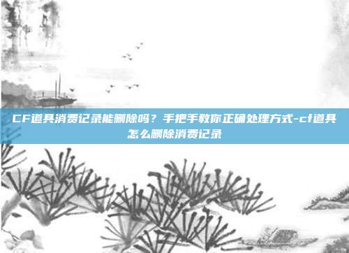 CF道具消费记录能删除吗？手把手教你正确处理方式-cf道具怎么删除消费记录