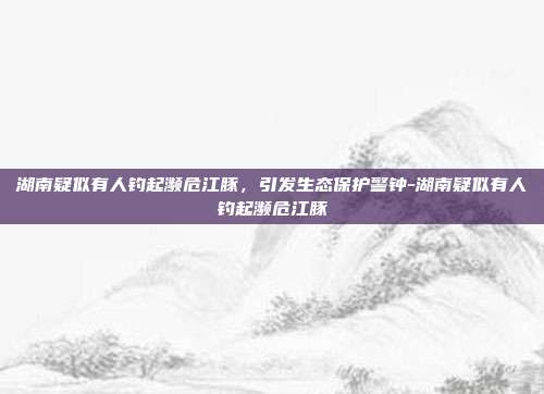 湖南疑似有人钓起濒危江豚，引发生态保护警钟-湖南疑似有人钓起濒危江豚