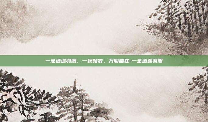 一念逍遥羽服,一袭轻衣,万般自在-一念逍遥羽服