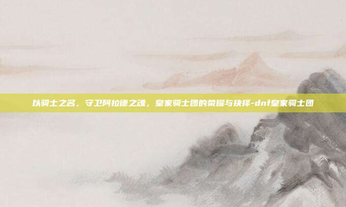 以骑士之名,守卫阿拉德之魂,皇家骑士团的荣耀与抉择-dnf皇家骑士团