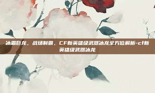 冰霜巨龙,战场制霸,CF新英雄级武器冰龙全方位解析-cf新英雄级武器冰龙