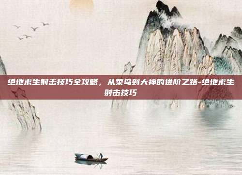 绝地求生射击技巧全攻略，从菜鸟到大神的进阶之路-绝地求生射击技巧