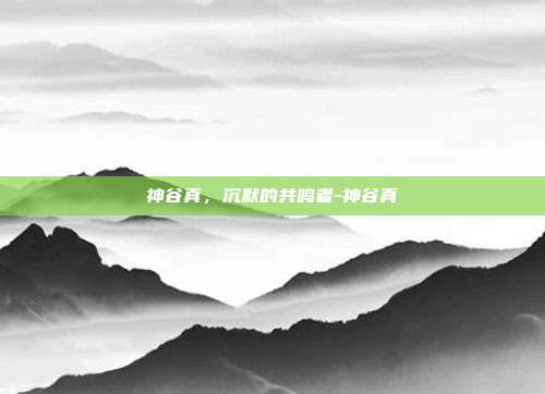 神谷真，沉默的共鸣者-神谷真