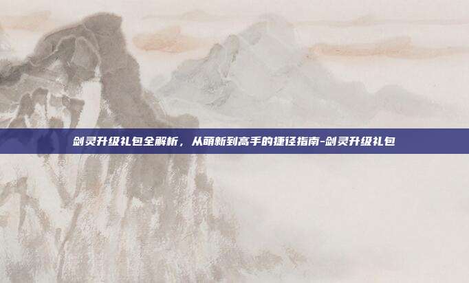 剑灵升级礼包全解析，从萌新到高手的捷径指南-剑灵升级礼包
