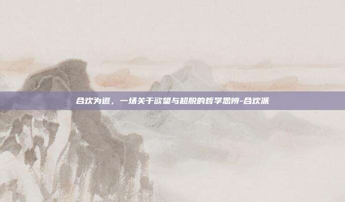 合欢为道,一场关于欲望与超脱的哲学思辨-合欢派