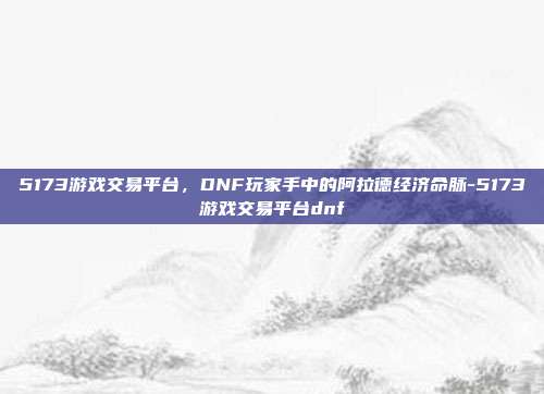 5173游戏交易平台，DNF玩家手中的阿拉德经济命脉-5173游戏交易平台dnf