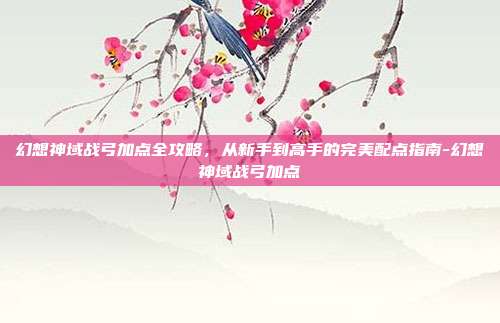 幻想神域战弓加点全攻略，从新手到高手的完美配点指南-幻想神域战弓加点
