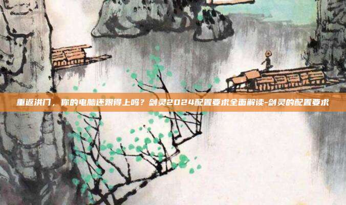 重返洪门，你的电脑还跟得上吗？剑灵2024配置要求全面解读-剑灵的配置要求