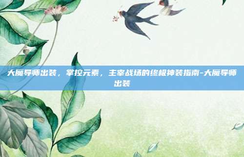 大魔导师出装,掌控元素,主宰战场的终极神装指南-大魔导师出装