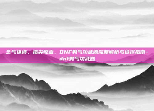 念气纵横,指尖惊雷,DNF男气功武器深度解析与选择指南-dnf男气功武器
