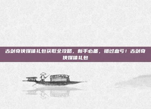 古剑奇侠媒体礼包获取全攻略，新手必备，错过血亏！古剑奇侠媒体礼包