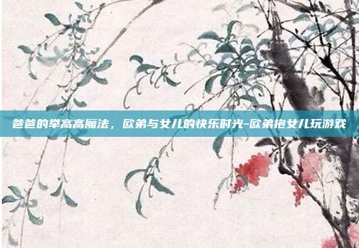 爸爸的举高高魔法，欧弟与女儿的快乐时光-欧弟抱女儿玩游戏