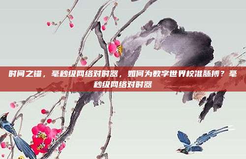 时间之锚,毫秒级网络对时器,如何为数字世界校准脉搏?毫秒级网络对时器