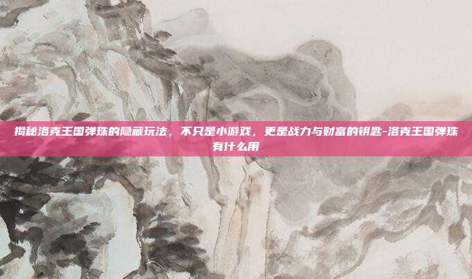揭秘洛克王国弹珠的隐藏玩法,不只是小游戏,更是战力与财富的钥匙-洛克王国弹珠有什么用