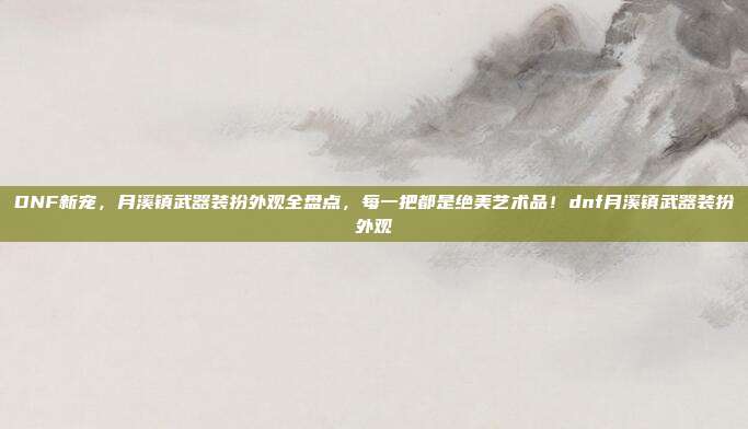 DNF新宠，月溪镇武器装扮外观全盘点，每一把都是绝美艺术品！dnf月溪镇武器装扮外观