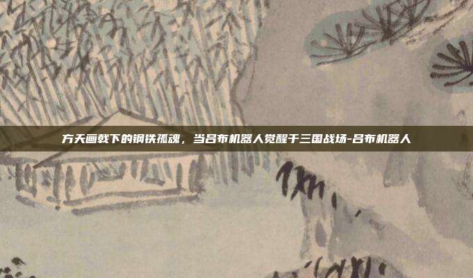 方天画戟下的钢铁孤魂，当吕布机器人觉醒于三国战场-吕布机器人