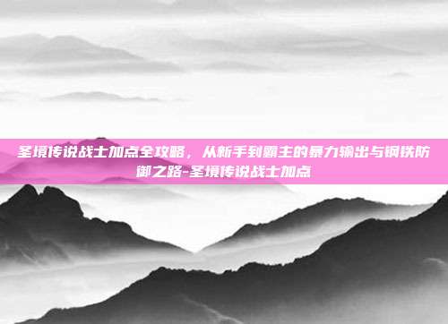圣境传说战士加点全攻略，从新手到霸主的暴力输出与钢铁防御之路-圣境传说战士加点