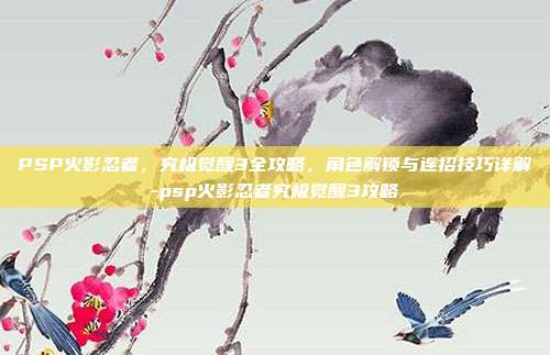 PSP火影忍者,究极觉醒3全攻略,角色解锁与连招技巧详解-psp火影忍者究极觉醒3攻略