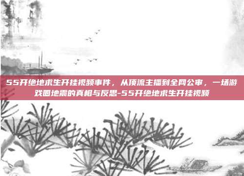 55开绝地求生开挂视频事件，从顶流主播到全网公审，一场游戏圈地震的真相与反思-55开绝地求生开挂视频