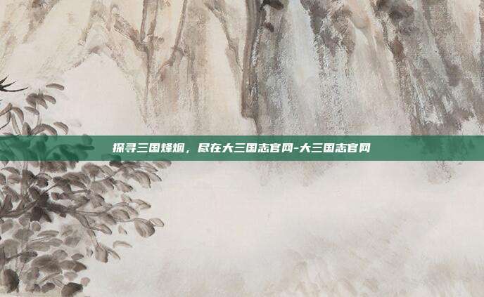 探寻三国烽烟,尽在大三国志官网-大三国志官网
