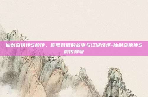 仙剑奇侠传5前传，称号背后的故事与江湖情怀-仙剑奇侠传5前传称号