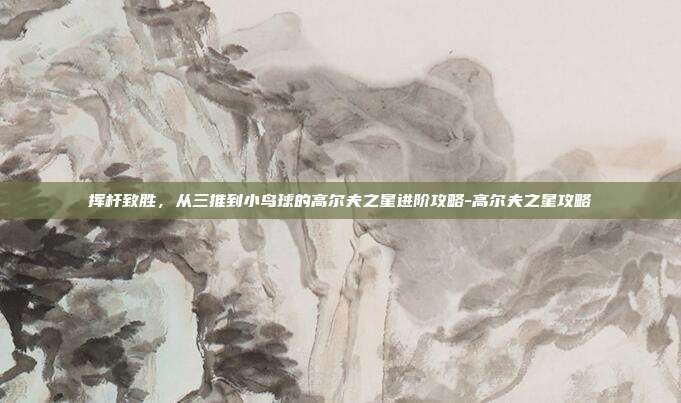 挥杆致胜，从三推到小鸟球的高尔夫之星进阶攻略-高尔夫之星攻略