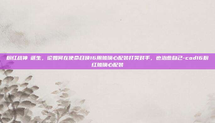 粉红战神の诞生，论如何在使命召唤16用玻璃心配装打哭对手，也治愈自己-cod16粉红玻璃心配装