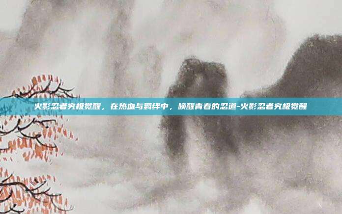 火影忍者究极觉醒，在热血与羁绊中，唤醒青春的忍道-火影忍者究极觉醒