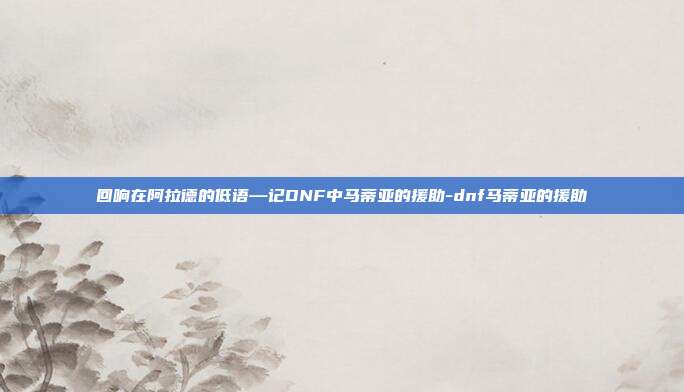 回响在阿拉德的低语—记DNF中马蒂亚的援助-dnf马蒂亚的援助