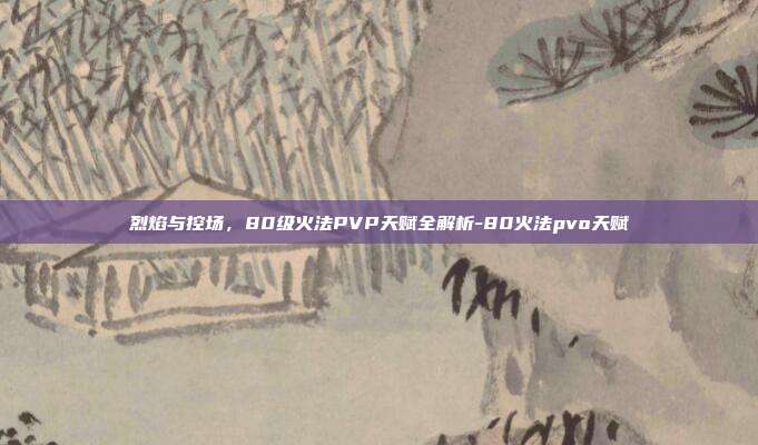 烈焰与控场，80级火法PVP天赋全解析-80火法pvo天赋