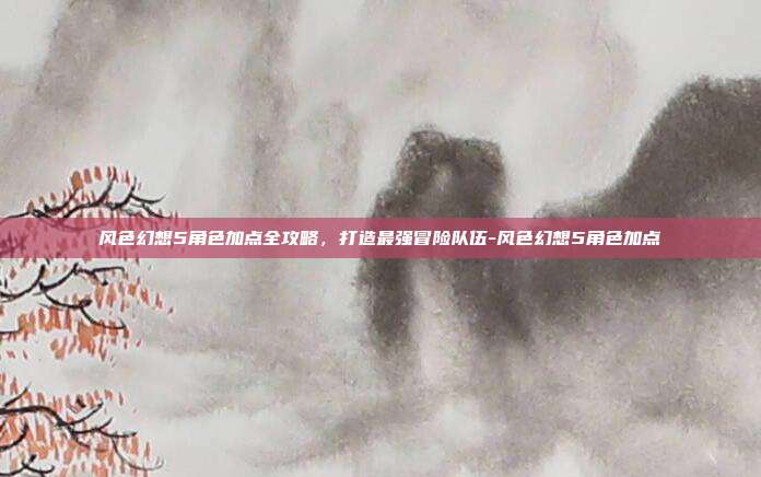 风色幻想5角色加点全攻略，打造最强冒险队伍-风色幻想5角色加点