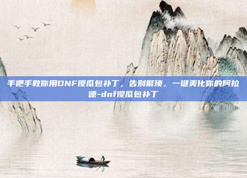 手把手教你用DNF傻瓜包补丁,告别繁琐,一键美化你的阿拉德-dnf傻瓜包补丁