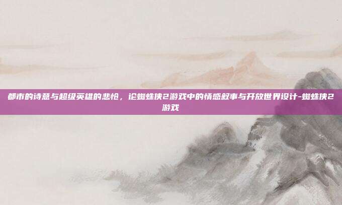 都市的诗意与超级英雄的悲怆,论蜘蛛侠2游戏中的情感叙事与开放世界设计-蜘蛛侠2游戏
