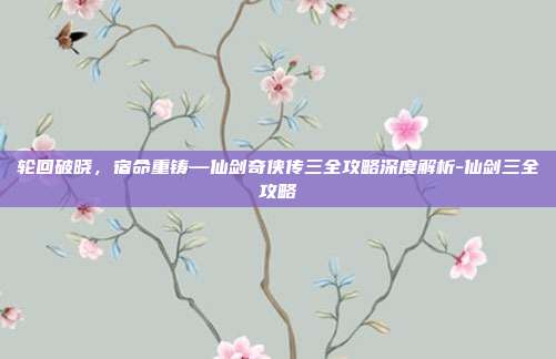 轮回破晓，宿命重铸—仙剑奇侠传三全攻略深度解析-仙剑三全攻略