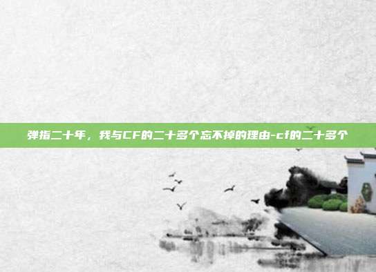 弹指二十年，我与CF的二十多个忘不掉的理由-cf的二十多个