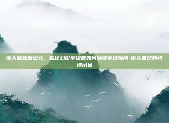 街头篮球新纪元，揭秘幻影掌控者如何颠覆赛场格局-街头篮球新特殊角色