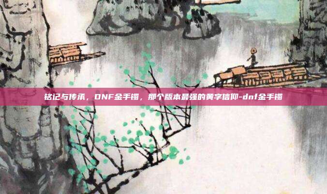 铭记与传承，DNF金手镯，那个版本最强的黄字信仰-dnf金手镯