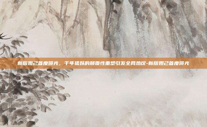 新版妲己首度曝光，千年狐妖的颠覆性重塑引发全网热议-新版妲己首度曝光