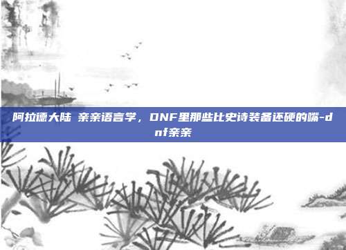 阿拉德大陆の亲亲语言学，DNF里那些比史诗装备还硬的嘴-dnf亲亲