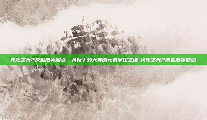 火炬之光2灰烬法师加点,从新手到大神的元素掌控之道-火炬之光2灰烬法师加点
