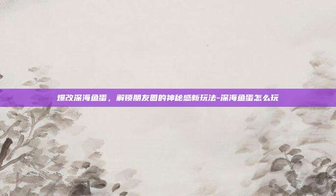 爆改深海鱼蛋,解锁朋友圈的神秘感新玩法-深海鱼蛋怎么玩