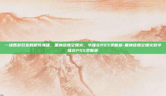 一场西游引发的硬件海啸，黑神话悟空爆火，华强北PS5卖断货-黑神话悟空爆火致华强北PS5卖断货
