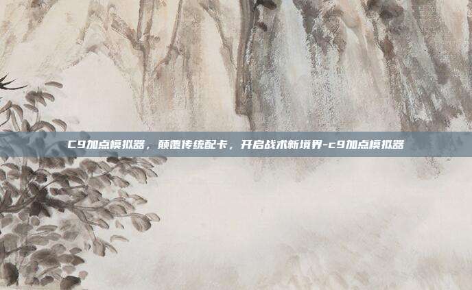C9加点模拟器,颠覆传统配卡,开启战术新境界-c9加点模拟器
