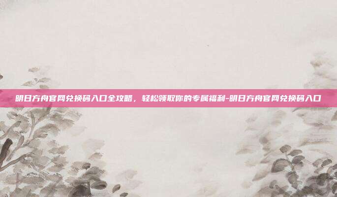 明日方舟官网兑换码入口全攻略，轻松领取你的专属福利-明日方舟官网兑换码入口