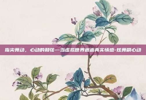 指尖舞动,心动的和弦—当虚拟世界邂逅真实情感-炫舞刷心动