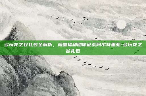 多玩龙之谷礼包全解析,海量福利助你征战阿尔特里亚-多玩龙之谷礼包