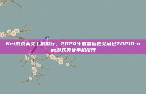 Net游戏美女手机排行，2024年度最惊艳女角色TOP10-net游戏美女手机排行